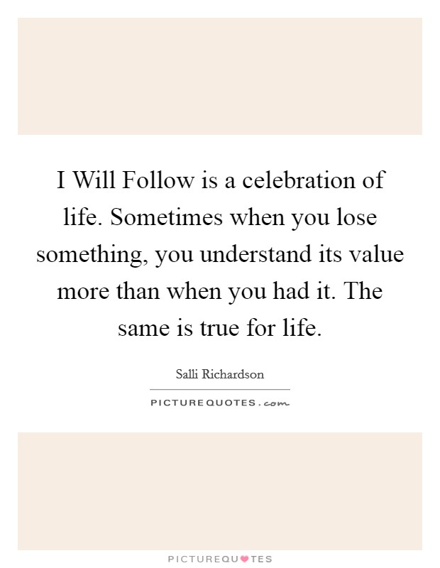 I Will Follow is a celebration of life. Sometimes when you lose something, you understand its value more than when you had it. The same is true for life Picture Quote #1