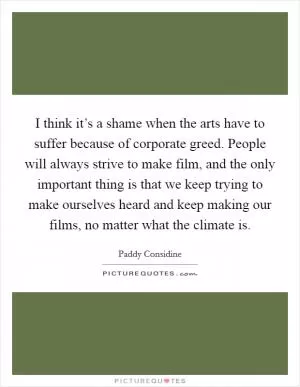 I think it’s a shame when the arts have to suffer because of corporate greed. People will always strive to make film, and the only important thing is that we keep trying to make ourselves heard and keep making our films, no matter what the climate is Picture Quote #1