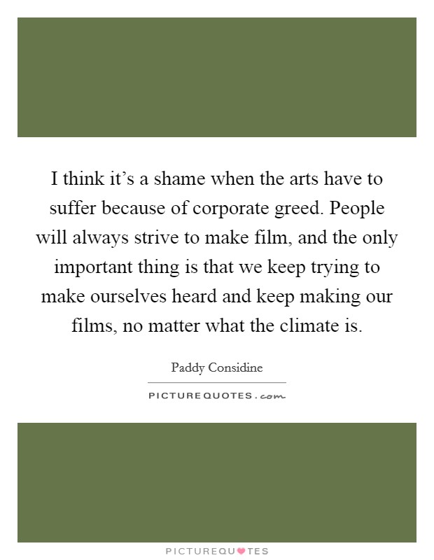 I think it's a shame when the arts have to suffer because of corporate greed. People will always strive to make film, and the only important thing is that we keep trying to make ourselves heard and keep making our films, no matter what the climate is Picture Quote #1