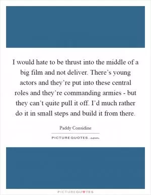 I would hate to be thrust into the middle of a big film and not deliver. There’s young actors and they’re put into these central roles and they’re commanding armies - but they can’t quite pull it off. I’d much rather do it in small steps and build it from there Picture Quote #1