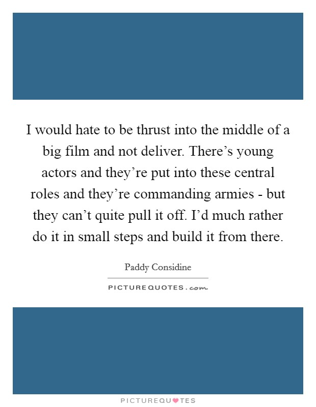 I would hate to be thrust into the middle of a big film and not deliver. There's young actors and they're put into these central roles and they're commanding armies - but they can't quite pull it off. I'd much rather do it in small steps and build it from there Picture Quote #1