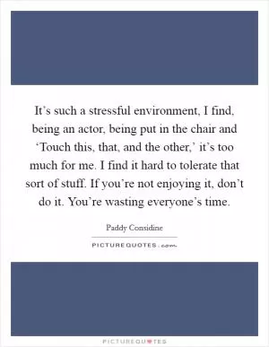 It’s such a stressful environment, I find, being an actor, being put in the chair and ‘Touch this, that, and the other,’ it’s too much for me. I find it hard to tolerate that sort of stuff. If you’re not enjoying it, don’t do it. You’re wasting everyone’s time Picture Quote #1