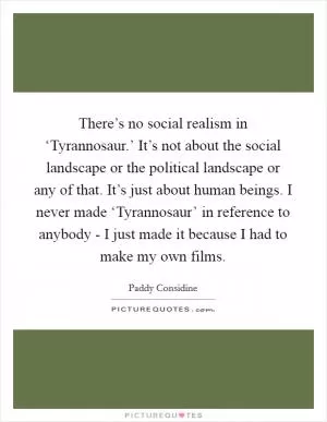 There’s no social realism in ‘Tyrannosaur.’ It’s not about the social landscape or the political landscape or any of that. It’s just about human beings. I never made ‘Tyrannosaur’ in reference to anybody - I just made it because I had to make my own films Picture Quote #1