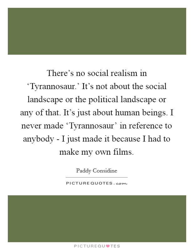 There's no social realism in ‘Tyrannosaur.' It's not about the social landscape or the political landscape or any of that. It's just about human beings. I never made ‘Tyrannosaur' in reference to anybody - I just made it because I had to make my own films Picture Quote #1