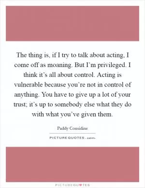 The thing is, if I try to talk about acting, I come off as moaning. But I’m privileged. I think it’s all about control. Acting is vulnerable because you’re not in control of anything. You have to give up a lot of your trust; it’s up to somebody else what they do with what you’ve given them Picture Quote #1
