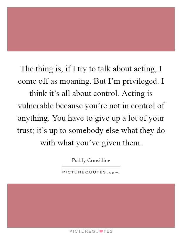 The thing is, if I try to talk about acting, I come off as moaning. But I'm privileged. I think it's all about control. Acting is vulnerable because you're not in control of anything. You have to give up a lot of your trust; it's up to somebody else what they do with what you've given them Picture Quote #1