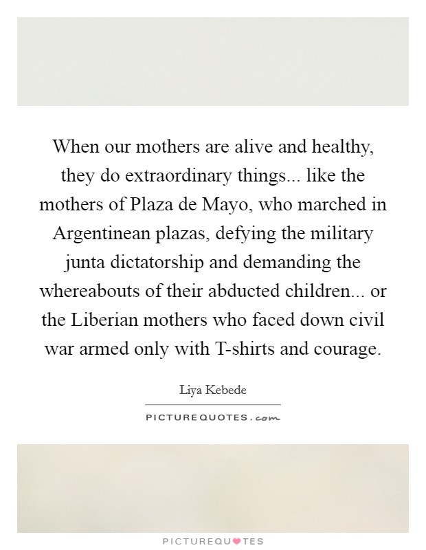 When our mothers are alive and healthy, they do extraordinary things... like the mothers of Plaza de Mayo, who marched in Argentinean plazas, defying the military junta dictatorship and demanding the whereabouts of their abducted children... or the Liberian mothers who faced down civil war armed only with T-shirts and courage Picture Quote #1