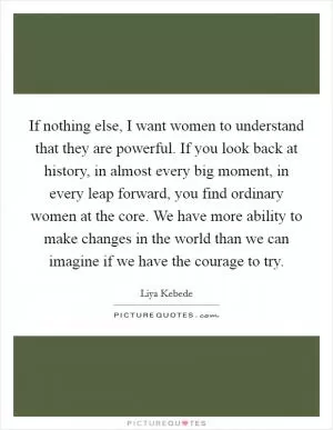 If nothing else, I want women to understand that they are powerful. If you look back at history, in almost every big moment, in every leap forward, you find ordinary women at the core. We have more ability to make changes in the world than we can imagine if we have the courage to try Picture Quote #1