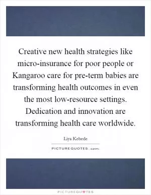 Creative new health strategies like micro-insurance for poor people or Kangaroo care for pre-term babies are transforming health outcomes in even the most low-resource settings. Dedication and innovation are transforming health care worldwide Picture Quote #1