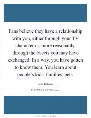 Fans believe they have a relationship with you, either through your TV character or, more reasonably, through the tweets you may have exchanged. In a way, you have gotten to know them. You learn about people’s kids, families, pets Picture Quote #1