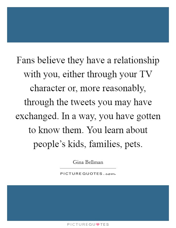 Fans believe they have a relationship with you, either through your TV character or, more reasonably, through the tweets you may have exchanged. In a way, you have gotten to know them. You learn about people's kids, families, pets Picture Quote #1