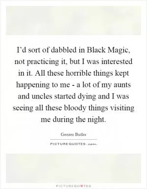 I’d sort of dabbled in Black Magic, not practicing it, but I was interested in it. All these horrible things kept happening to me - a lot of my aunts and uncles started dying and I was seeing all these bloody things visiting me during the night Picture Quote #1