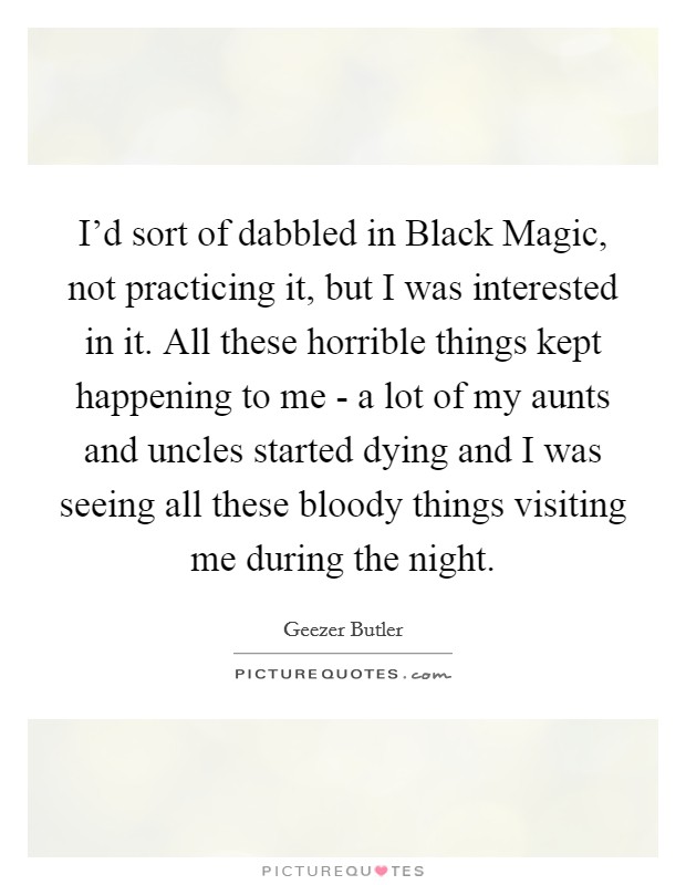 I'd sort of dabbled in Black Magic, not practicing it, but I was interested in it. All these horrible things kept happening to me - a lot of my aunts and uncles started dying and I was seeing all these bloody things visiting me during the night Picture Quote #1
