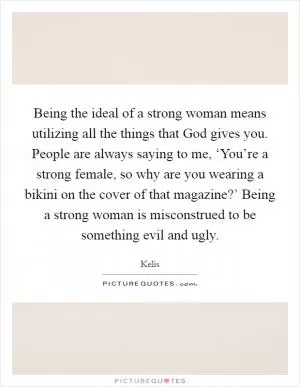 Being the ideal of a strong woman means utilizing all the things that God gives you. People are always saying to me, ‘You’re a strong female, so why are you wearing a bikini on the cover of that magazine?’ Being a strong woman is misconstrued to be something evil and ugly Picture Quote #1