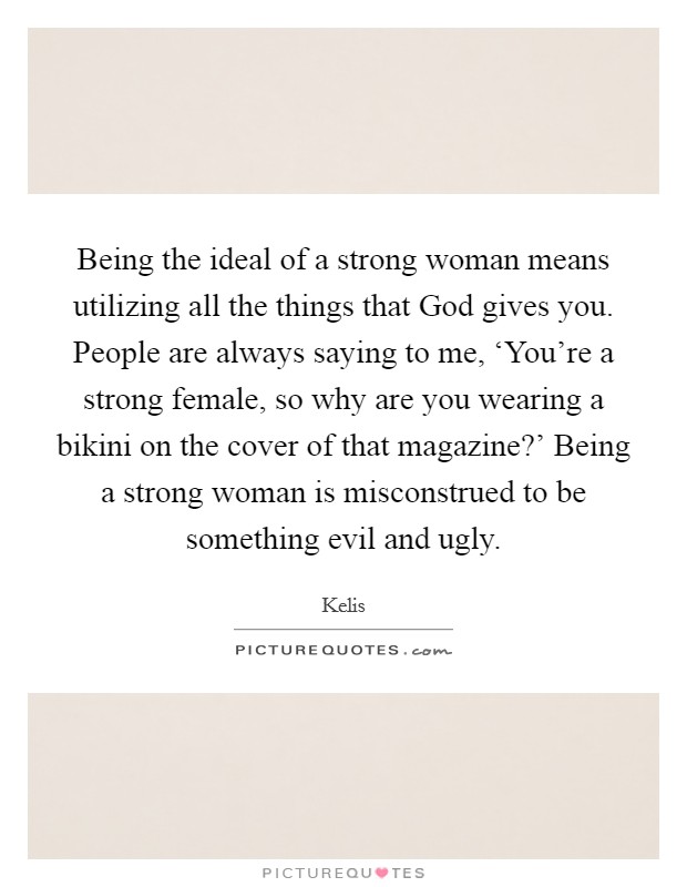 Being the ideal of a strong woman means utilizing all the things that God gives you. People are always saying to me, ‘You're a strong female, so why are you wearing a bikini on the cover of that magazine?' Being a strong woman is misconstrued to be something evil and ugly Picture Quote #1