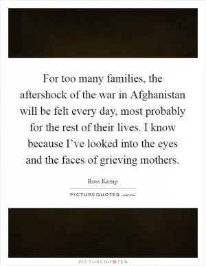 For too many families, the aftershock of the war in Afghanistan will be felt every day, most probably for the rest of their lives. I know because I’ve looked into the eyes and the faces of grieving mothers Picture Quote #1