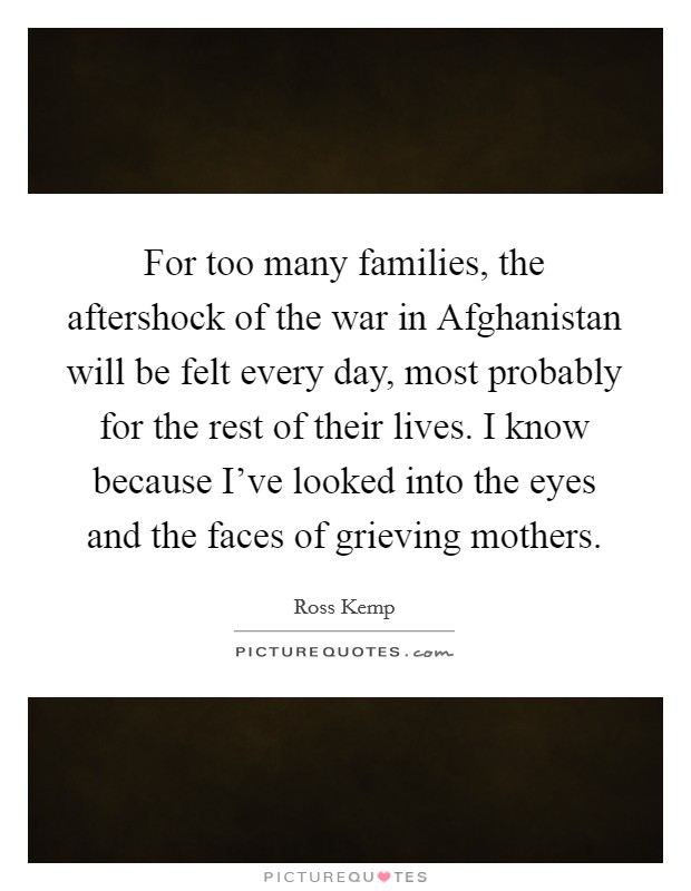 For too many families, the aftershock of the war in Afghanistan will be felt every day, most probably for the rest of their lives. I know because I've looked into the eyes and the faces of grieving mothers Picture Quote #1