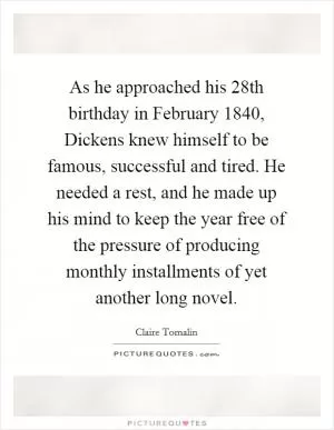 As he approached his 28th birthday in February 1840, Dickens knew himself to be famous, successful and tired. He needed a rest, and he made up his mind to keep the year free of the pressure of producing monthly installments of yet another long novel Picture Quote #1
