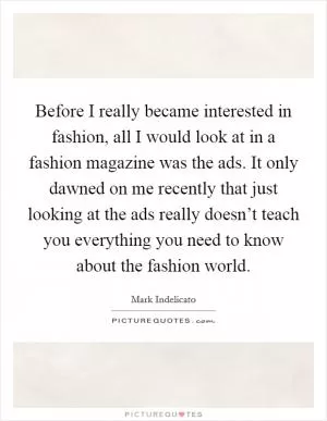 Before I really became interested in fashion, all I would look at in a fashion magazine was the ads. It only dawned on me recently that just looking at the ads really doesn’t teach you everything you need to know about the fashion world Picture Quote #1