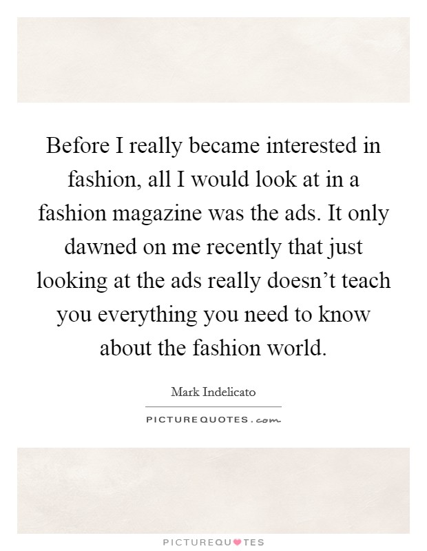 Before I really became interested in fashion, all I would look at in a fashion magazine was the ads. It only dawned on me recently that just looking at the ads really doesn't teach you everything you need to know about the fashion world Picture Quote #1