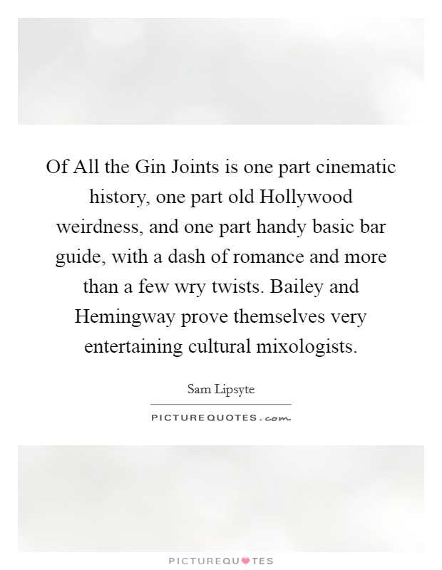 Of All the Gin Joints is one part cinematic history, one part old Hollywood weirdness, and one part handy basic bar guide, with a dash of romance and more than a few wry twists. Bailey and Hemingway prove themselves very entertaining cultural mixologists Picture Quote #1