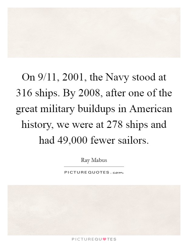 On 9/11, 2001, the Navy stood at 316 ships. By 2008, after one of the great military buildups in American history, we were at 278 ships and had 49,000 fewer sailors Picture Quote #1