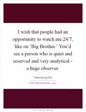 I wish that people had an opportunity to watch me 24/7, like on ‘Big Brother.’ You’d see a person who is quiet and reserved and very analytical - a huge observer Picture Quote #1