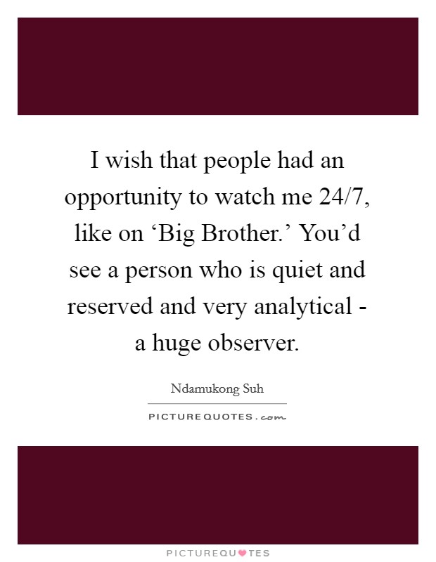 I wish that people had an opportunity to watch me 24/7, like on ‘Big Brother.' You'd see a person who is quiet and reserved and very analytical - a huge observer Picture Quote #1