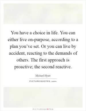 You have a choice in life. You can either live on-purpose, according to a plan you’ve set. Or you can live by accident, reacting to the demands of others. The first approach is proactive; the second reactive Picture Quote #1