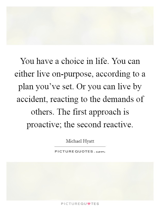 You have a choice in life. You can either live on-purpose, according to a plan you've set. Or you can live by accident, reacting to the demands of others. The first approach is proactive; the second reactive Picture Quote #1