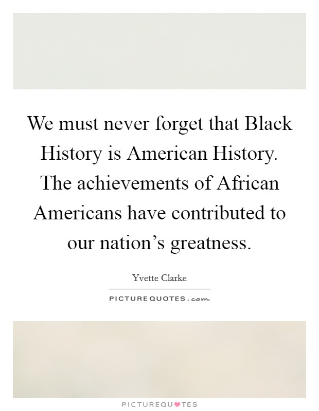 We must never forget that Black History is American History. The achievements of African Americans have contributed to our nation's greatness Picture Quote #1