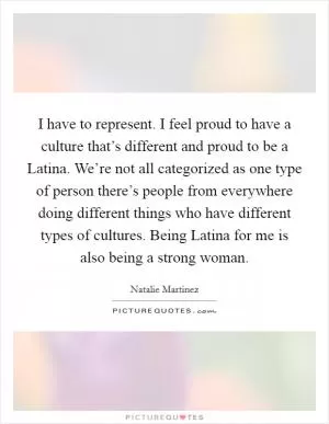 I have to represent. I feel proud to have a culture that’s different and proud to be a Latina. We’re not all categorized as one type of person there’s people from everywhere doing different things who have different types of cultures. Being Latina for me is also being a strong woman Picture Quote #1
