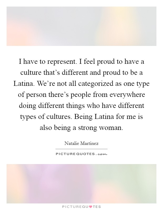 I have to represent. I feel proud to have a culture that's different and proud to be a Latina. We're not all categorized as one type of person there's people from everywhere doing different things who have different types of cultures. Being Latina for me is also being a strong woman Picture Quote #1