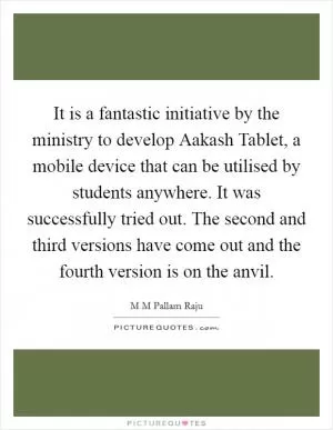 It is a fantastic initiative by the ministry to develop Aakash Tablet, a mobile device that can be utilised by students anywhere. It was successfully tried out. The second and third versions have come out and the fourth version is on the anvil Picture Quote #1