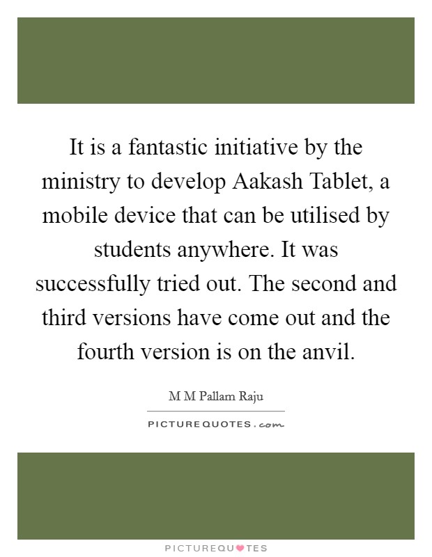It is a fantastic initiative by the ministry to develop Aakash Tablet, a mobile device that can be utilised by students anywhere. It was successfully tried out. The second and third versions have come out and the fourth version is on the anvil Picture Quote #1