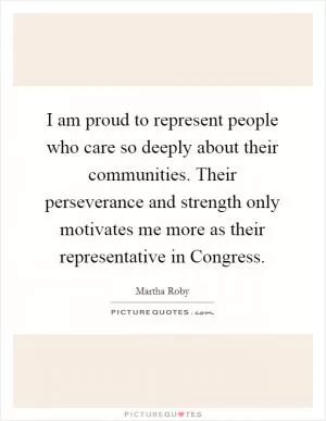 I am proud to represent people who care so deeply about their communities. Their perseverance and strength only motivates me more as their representative in Congress Picture Quote #1