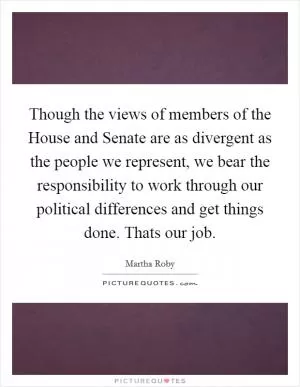 Though the views of members of the House and Senate are as divergent as the people we represent, we bear the responsibility to work through our political differences and get things done. Thats our job Picture Quote #1