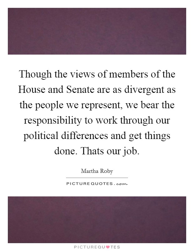 Though the views of members of the House and Senate are as divergent as the people we represent, we bear the responsibility to work through our political differences and get things done. Thats our job Picture Quote #1
