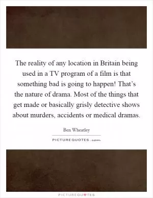 The reality of any location in Britain being used in a TV program of a film is that something bad is going to happen! That’s the nature of drama. Most of the things that get made or basically grisly detective shows about murders, accidents or medical dramas Picture Quote #1
