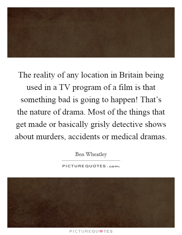 The reality of any location in Britain being used in a TV program of a film is that something bad is going to happen! That's the nature of drama. Most of the things that get made or basically grisly detective shows about murders, accidents or medical dramas Picture Quote #1