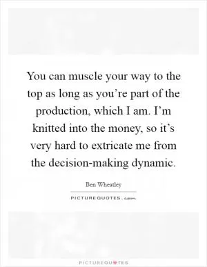 You can muscle your way to the top as long as you’re part of the production, which I am. I’m knitted into the money, so it’s very hard to extricate me from the decision-making dynamic Picture Quote #1