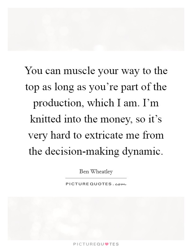 You can muscle your way to the top as long as you're part of the production, which I am. I'm knitted into the money, so it's very hard to extricate me from the decision-making dynamic Picture Quote #1