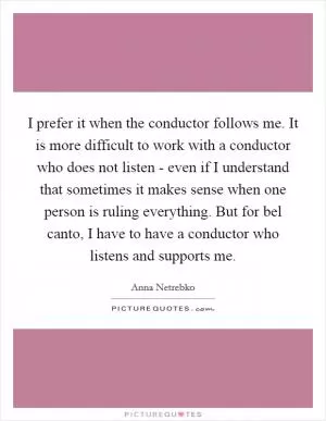 I prefer it when the conductor follows me. It is more difficult to work with a conductor who does not listen - even if I understand that sometimes it makes sense when one person is ruling everything. But for bel canto, I have to have a conductor who listens and supports me Picture Quote #1