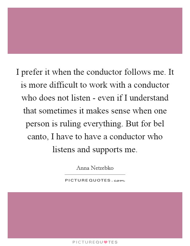 I prefer it when the conductor follows me. It is more difficult to work with a conductor who does not listen - even if I understand that sometimes it makes sense when one person is ruling everything. But for bel canto, I have to have a conductor who listens and supports me Picture Quote #1