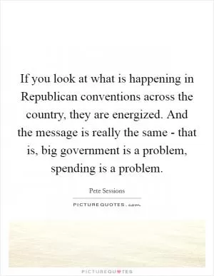 If you look at what is happening in Republican conventions across the country, they are energized. And the message is really the same - that is, big government is a problem, spending is a problem Picture Quote #1