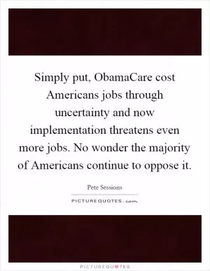 Simply put, ObamaCare cost Americans jobs through uncertainty and now implementation threatens even more jobs. No wonder the majority of Americans continue to oppose it Picture Quote #1