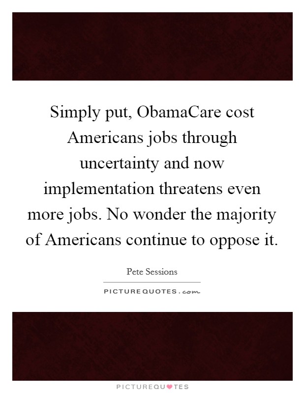 Simply put, ObamaCare cost Americans jobs through uncertainty and now implementation threatens even more jobs. No wonder the majority of Americans continue to oppose it Picture Quote #1