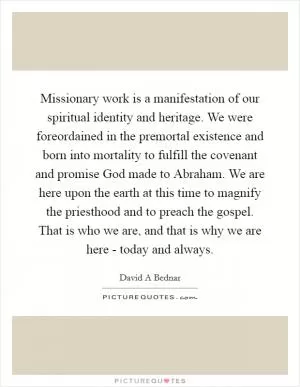 Missionary work is a manifestation of our spiritual identity and heritage. We were foreordained in the premortal existence and born into mortality to fulfill the covenant and promise God made to Abraham. We are here upon the earth at this time to magnify the priesthood and to preach the gospel. That is who we are, and that is why we are here - today and always Picture Quote #1