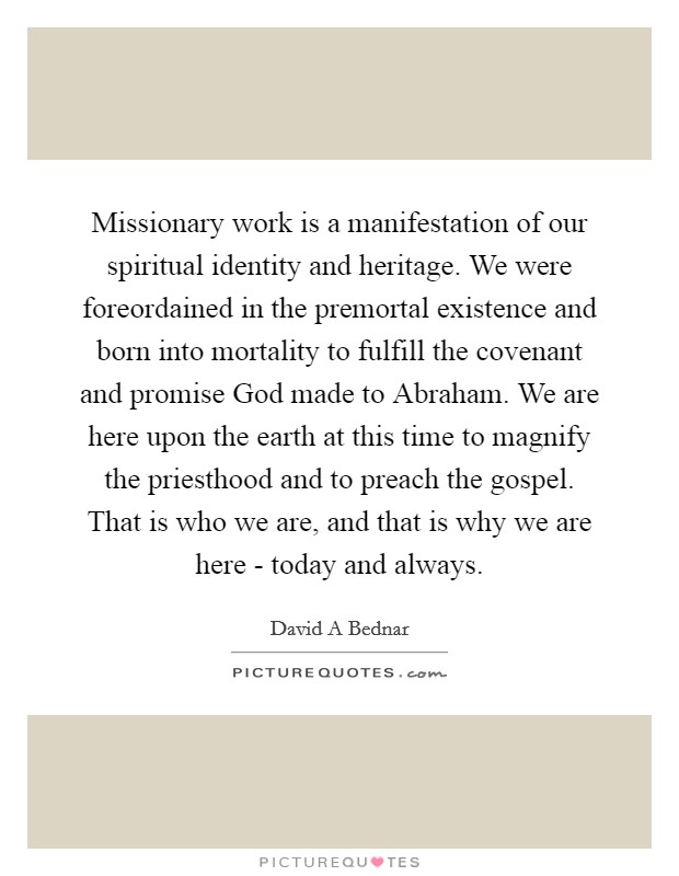 Missionary work is a manifestation of our spiritual identity and heritage. We were foreordained in the premortal existence and born into mortality to fulfill the covenant and promise God made to Abraham. We are here upon the earth at this time to magnify the priesthood and to preach the gospel. That is who we are, and that is why we are here - today and always Picture Quote #1
