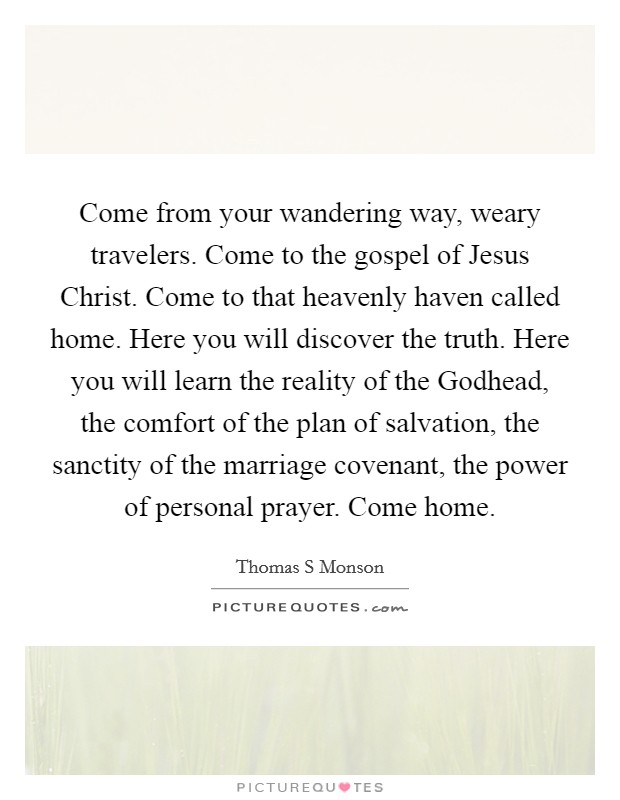 Come from your wandering way, weary travelers. Come to the gospel of Jesus Christ. Come to that heavenly haven called home. Here you will discover the truth. Here you will learn the reality of the Godhead, the comfort of the plan of salvation, the sanctity of the marriage covenant, the power of personal prayer. Come home Picture Quote #1